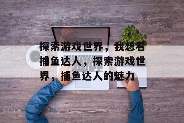 探索游戏世界,我想看捕鱼达人,探索游戏世界,捕鱼达人的魅力 探索游戏世界,我想看捕鱼达人,探索游戏世界,捕鱼达人的魅力