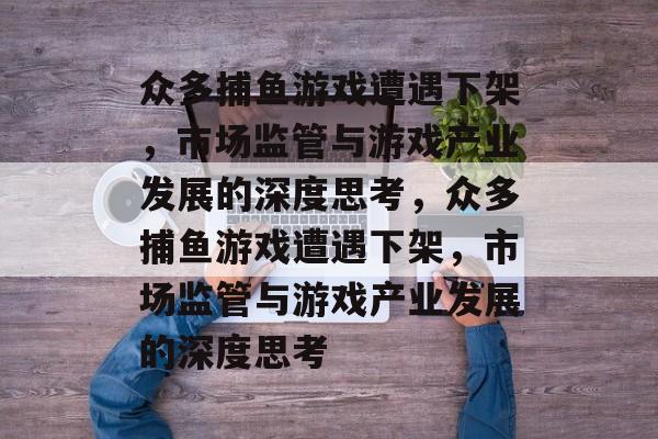 众多捕鱼游戏遭遇下架，市场监管与游戏产业发展的深度思考，众多捕鱼游戏遭遇下架，市场监管与游戏产业发展的深度思考