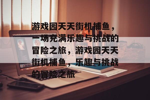 游戏园天天街机捕鱼,一场充满乐趣与挑战的冒险之旅,游戏园天天街机捕鱼,乐趣与挑战的冒险之旅 游戏园天天街机捕鱼,一场充满乐趣与挑战的冒险之旅,游戏园天天街机捕鱼,乐趣与挑战的冒险之旅