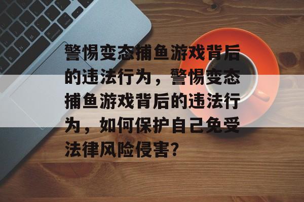 警惕变态捕鱼游戏背后的违法行为,警惕变态捕鱼游戏背后的违法行为,如何保护自己免受法律风险侵害? 警惕变态捕鱼游戏背后的违法行为,警惕变态捕鱼游戏背后的违法行为,如何保护自己免受法律风险侵害?