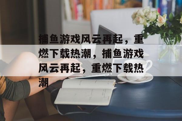 捕鱼游戏风云再起,重燃下载热潮,捕鱼游戏风云再起,重燃下载热潮 捕鱼游戏风云再起,重燃下载热潮,捕鱼游戏风云再起,重燃下载热潮