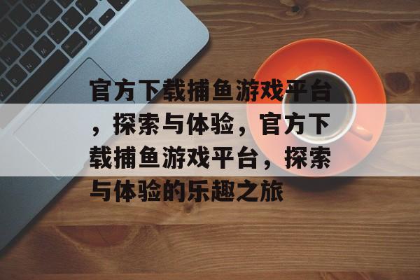 官方下载捕鱼游戏平台,探索与体验,官方下载捕鱼游戏平台,探索与体验的乐趣之旅 官方下载捕鱼游戏平台,探索与体验,官方下载捕鱼游戏平台,探索与体验的乐趣之旅
