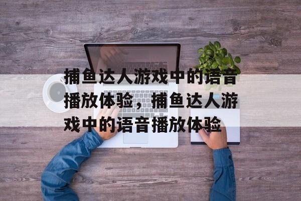 捕鱼达人游戏中的语音播放体验,捕鱼达人游戏中的语音播放体验 捕鱼达人游戏中的语音播放体验,捕鱼达人游戏中的语音播放体验