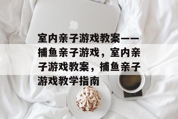 室内亲子游戏教案——捕鱼亲子游戏,室内亲子游戏教案,捕鱼亲子游戏教学指南 室内亲子游戏教案——捕鱼亲子游戏,室内亲子游戏教案,捕鱼亲子游戏教学指南