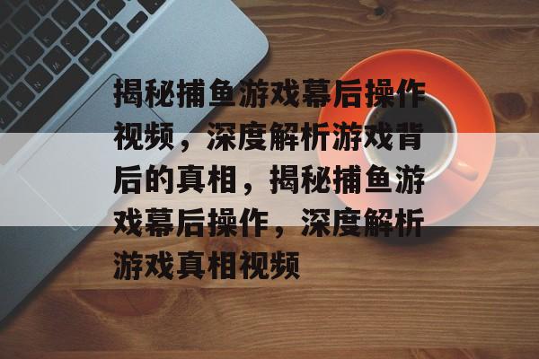 揭秘捕鱼游戏幕后操作视频,深度解析游戏背后的真相,揭秘捕鱼游戏幕后操作,深度解析游戏真相视频 揭秘捕鱼游戏幕后操作视频,深度解析游戏背后的真相,揭秘捕鱼游戏幕后操作,深度解析游戏真相视频