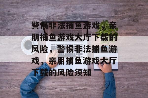 警惕非法捕鱼游戏,亲朋捕鱼游戏大厅下载的风险,警惕非法捕鱼游戏,亲朋捕鱼游戏大厅下载的风险须知 警惕非法捕鱼游戏,亲朋捕鱼游戏大厅下载的风险,警惕非法捕鱼游戏,亲朋捕鱼游戏大厅下载的风险须知