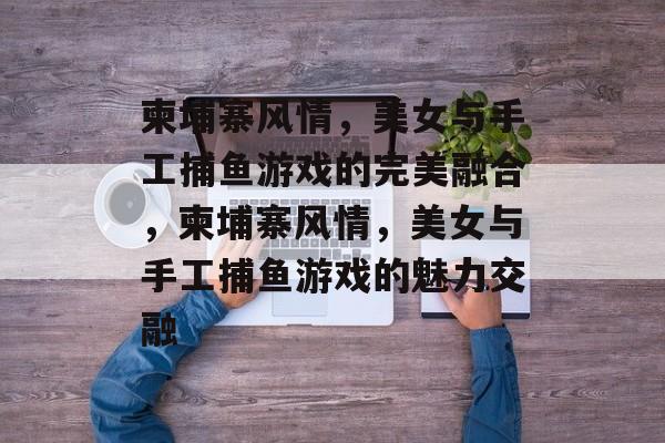 柬埔寨风情,美女与手工捕鱼游戏的完美融合,柬埔寨风情,美女与手工捕鱼游戏的魅力交融 柬埔寨风情,美女与手工捕鱼游戏的完美融合,柬埔寨风情,美女与手工捕鱼游戏的魅力交融