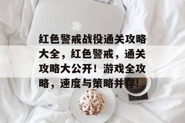 红色警戒战役通关攻略大全，红色警戒，通关攻略大公开！游戏全攻略，速度与策略并存!
