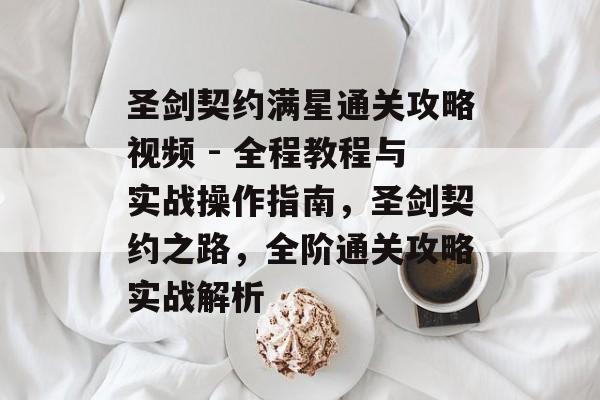 圣剑契约满星通关攻略视频 - 全程教程与实战操作指南，圣剑契约之路，全阶通关攻略实战解析