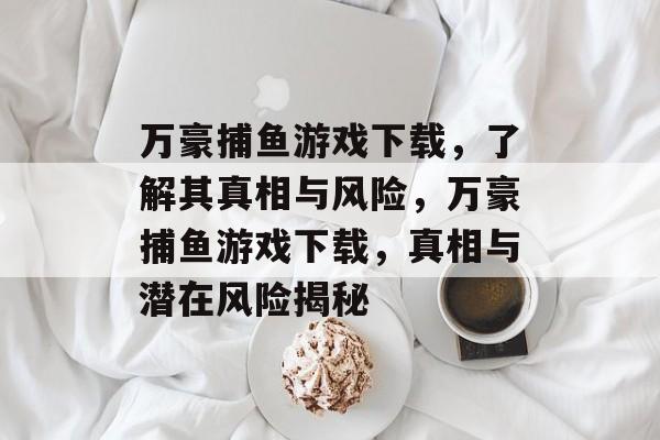 万豪捕鱼游戏下载,了解其真相与风险,万豪捕鱼游戏下载,真相与潜在风险揭秘 万豪捕鱼游戏下载,了解其真相与风险,万豪捕鱼游戏下载,真相与潜在风险揭秘