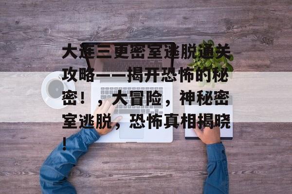 大连三更密室逃脱通关攻略——揭开恐怖的秘密!,大冒险,神秘密室逃脱,恐怖真相揭晓! 大连三更密室逃脱通关攻略——揭开恐怖的秘密!,大冒险,神秘密室逃脱,恐怖真相揭晓!