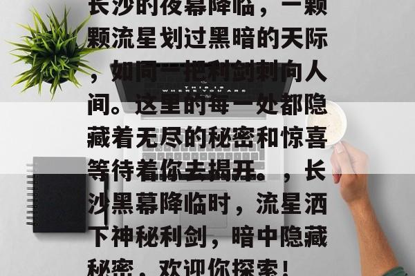 长沙的夜幕降临,一颗颗流星划过黑暗的天际,如同一把利剑刺向人间。这里的每一处都隐藏着无尽的秘密和惊喜等待着你去揭开。,长沙黑幕降临时,流星洒下神秘利剑,暗中隐藏秘密,欢迎你探索! 长沙的夜幕降临,一颗颗流星划过黑暗的天际,如同一把利剑刺向人间。这里的每一处都隐藏着无尽的秘密和惊喜等待着你去揭开。,长沙黑幕降临时,流星洒下神秘利剑,暗中隐藏秘密,欢迎你探索!