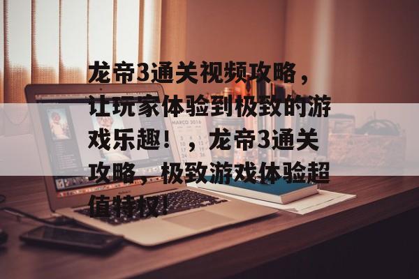 龙帝3通关视频攻略,让玩家体验到极致的游戏乐趣!,龙帝3通关攻略,极致游戏体验超值特权! 龙帝3通关视频攻略,让玩家体验到极致的游戏乐趣!,龙帝3通关攻略,极致游戏体验超值特权!