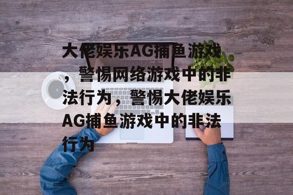 大佬娱乐AG捕鱼游戏,警惕网络游戏中的非法行为,警惕大佬娱乐AG捕鱼游戏中的非法行为 大佬娱乐AG捕鱼游戏,警惕网络游戏中的非法行为,警惕大佬娱乐AG捕鱼游戏中的非法行为