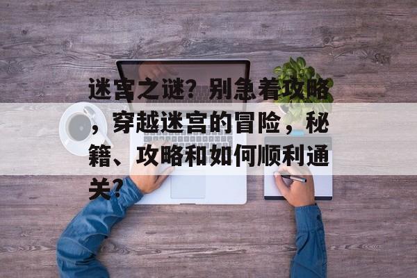 迷宫之谜?别急着攻略,穿越迷宫的冒险,秘籍、攻略和如何顺利通关? 迷宫之谜?别急着攻略,穿越迷宫的冒险,秘籍、攻略和如何顺利通关?