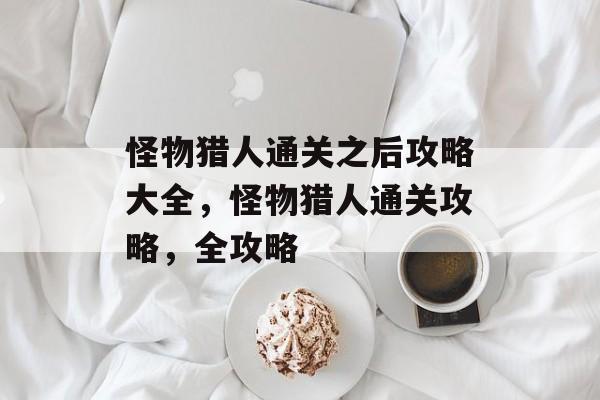 怪物猎人通关之后攻略大全,怪物猎人通关攻略,全攻略 怪物猎人通关之后攻略大全,怪物猎人通关攻略,全攻略