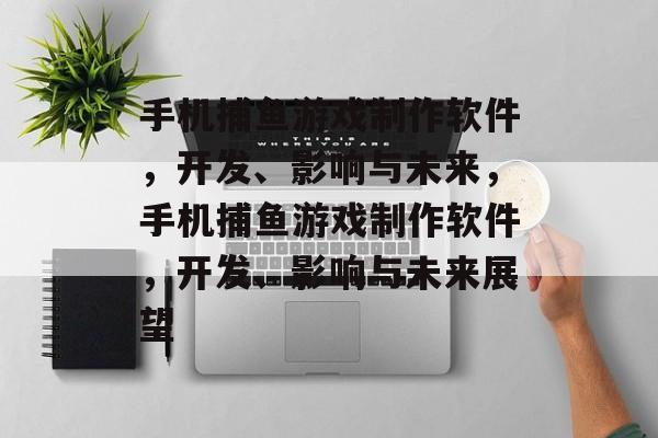 手机捕鱼游戏制作软件，开发、影响与未来，手机捕鱼游戏制作软件，开发、影响与未来展望