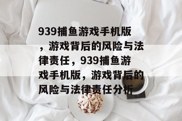 939捕鱼游戏手机版,游戏背后的风险与法律责任,939捕鱼游戏手机版,游戏背后的风险与法律责任分析 939捕鱼游戏手机版,游戏背后的风险与法律责任,939捕鱼游戏手机版,游戏背后的风险与法律责任分析