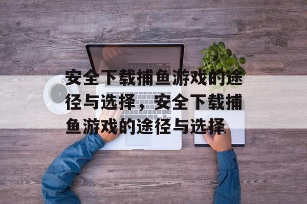 安全下载捕鱼游戏的途径与选择，安全下载捕鱼游戏的途径与选择