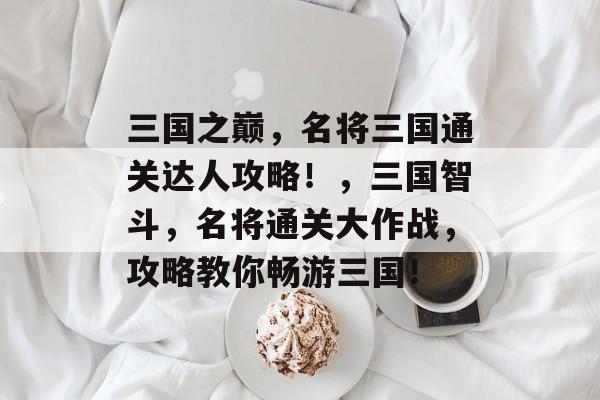 三国之巅，名将三国通关达人攻略！，三国智斗，名将通关大作战，攻略教你畅游三国！