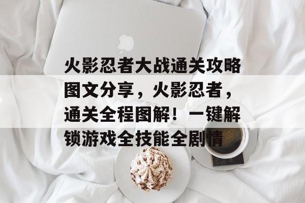火影忍者大战通关攻略图文分享,火影忍者,通关全程图解!一键解锁游戏全技能全剧情 火影忍者大战通关攻略图文分享,火影忍者,通关全程图解!一键解锁游戏全技能全剧情