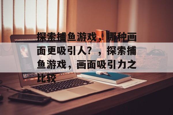 探索捕鱼游戏,哪种画面更吸引人?,探索捕鱼游戏,画面吸引力之比较 探索捕鱼游戏,哪种画面更吸引人?,探索捕鱼游戏,画面吸引力之比较
