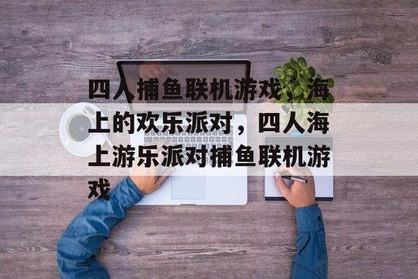 四人捕鱼联机游戏,海上的欢乐派对,四人海上游乐派对捕鱼联机游戏 四人捕鱼联机游戏,海上的欢乐派对,四人海上游乐派对捕鱼联机游戏