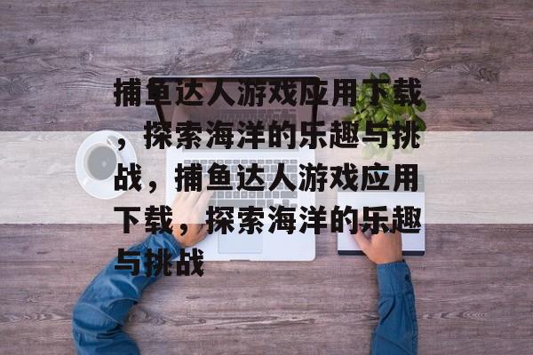 捕鱼达人游戏应用下载,探索海洋的乐趣与挑战,捕鱼达人游戏应用下载,探索海洋的乐趣与挑战 捕鱼达人游戏应用下载,探索海洋的乐趣与挑战,捕鱼达人游戏应用下载,探索海洋的乐趣与挑战