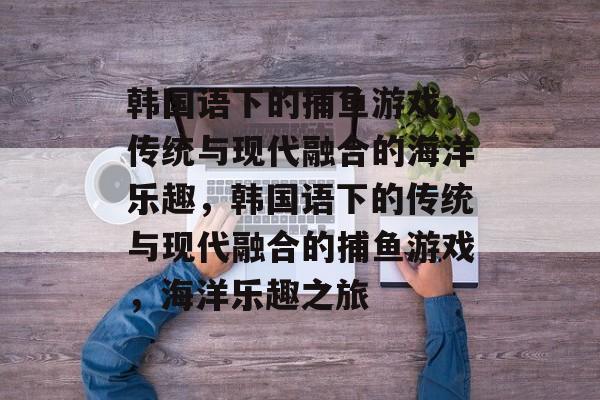 韩国语下的捕鱼游戏,传统与现代融合的海洋乐趣,韩国语下的传统与现代融合的捕鱼游戏,海洋乐趣之旅 韩国语下的捕鱼游戏,传统与现代融合的海洋乐趣,韩国语下的传统与现代融合的捕鱼游戏,海洋乐趣之旅