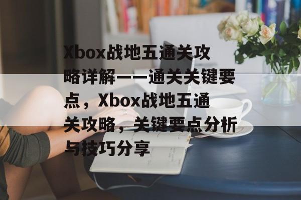 Xbox战地五通关攻略详解——通关关键要点,Xbox战地五通关攻略,关键要点分析与技巧分享 Xbox战地五通关攻略详解——通关关键要点,Xbox战地五通关攻略,关键要点分析与技巧分享