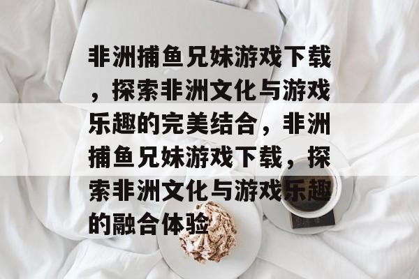 非洲捕鱼兄妹游戏下载,探索非洲文化与游戏乐趣的完美结合,非洲捕鱼兄妹游戏下载,探索非洲文化与游戏乐趣的融合体验 非洲捕鱼兄妹游戏下载,探索非洲文化与游戏乐趣的完美结合,非洲捕鱼兄妹游戏下载,探索非洲文化与游戏乐趣的融合体验