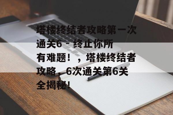 塔楼终结者攻略第一次通关6 - 终止你所有难题!,塔楼终结者攻略,6次通关第6关全揭秘! 塔楼终结者攻略第一次通关6 - 终止你所有难题!,塔楼终结者攻略,6次通关第6关全揭秘!