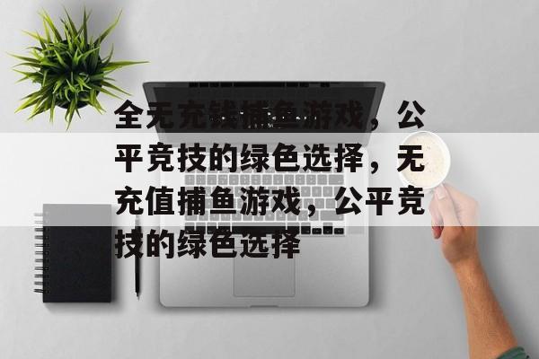 全无充钱捕鱼游戏,公平竞技的绿色选择,无充值捕鱼游戏,公平竞技的绿色选择 全无充钱捕鱼游戏,公平竞技的绿色选择,无充值捕鱼游戏,公平竞技的绿色选择