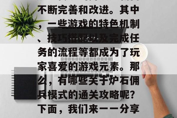炉石佣兵模式中的一些著名任务设计已经随着炉石传说的持续更新而不断完善和改进。其中,一些游戏的特色机制、技巧搭配以及完成任务的流程等都成为了玩家喜爱的游戏元素。那么,有哪些关于炉石佣兵模式的通关攻略呢?下面,我们来一一分享一下。,炉石佣兵模式探索指南,有趣又挑战的任务 炉石佣兵模式中的一些著名任务设计已经随着炉石传说的持续更新而不断完善和改进。其中,一些游戏的特色机制、技巧搭配以及完成任务的流程等都成为了玩家喜爱的游戏元素。那么,有哪些关于炉石佣兵模式的通关攻略呢?下面,我们来一一分享一下。,炉石佣兵模式探索指南,有趣又挑战的任务