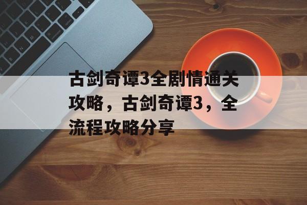 古剑奇谭3全剧情通关攻略，古剑奇谭3，全流程攻略分享