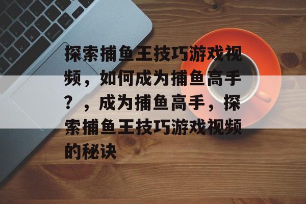 探索捕鱼王技巧游戏视频,如何成为捕鱼高手?,成为捕鱼高手,探索捕鱼王技巧游戏视频的秘诀 探索捕鱼王技巧游戏视频,如何成为捕鱼高手?,成为捕鱼高手,探索捕鱼王技巧游戏视频的秘诀