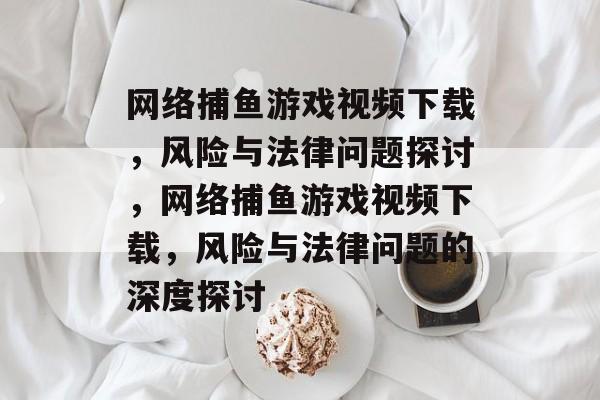网络捕鱼游戏视频下载,风险与法律问题探讨,网络捕鱼游戏视频下载,风险与法律问题的深度探讨 网络捕鱼游戏视频下载,风险与法律问题探讨,网络捕鱼游戏视频下载,风险与法律问题的深度探讨