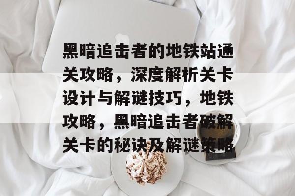 黑暗追击者的地铁站通关攻略,深度解析关卡设计与解谜技巧,地铁攻略,黑暗追击者破解关卡的秘诀及解谜策略 黑暗追击者的地铁站通关攻略,深度解析关卡设计与解谜技巧,地铁攻略,黑暗追击者破解关卡的秘诀及解谜策略