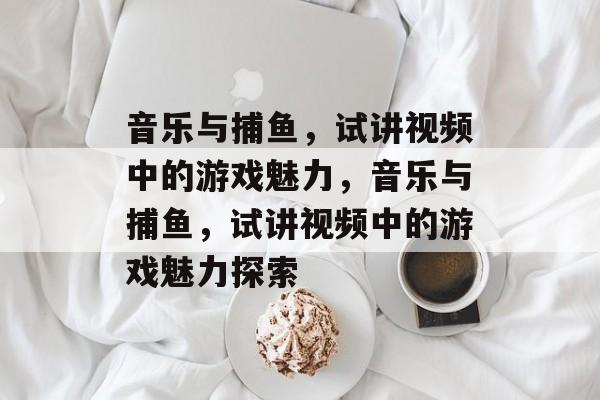 音乐与捕鱼,试讲视频中的游戏魅力,音乐与捕鱼,试讲视频中的游戏魅力探索 音乐与捕鱼,试讲视频中的游戏魅力,音乐与捕鱼,试讲视频中的游戏魅力探索