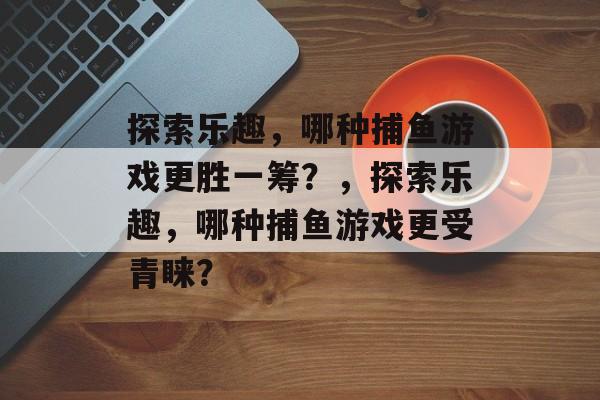 探索乐趣,哪种捕鱼游戏更胜一筹?,探索乐趣,哪种捕鱼游戏更受青睐? 探索乐趣,哪种捕鱼游戏更胜一筹?,探索乐趣,哪种捕鱼游戏更受青睐?