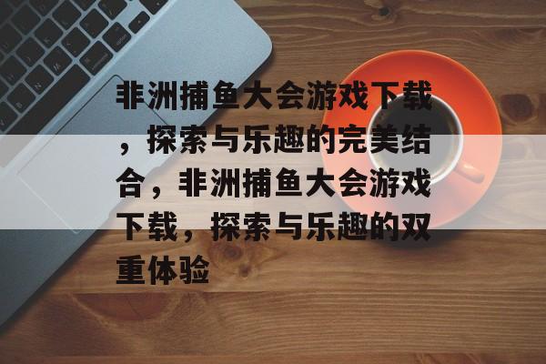 非洲捕鱼大会游戏下载,探索与乐趣的完美结合,非洲捕鱼大会游戏下载,探索与乐趣的双重体验 非洲捕鱼大会游戏下载,探索与乐趣的完美结合,非洲捕鱼大会游戏下载,探索与乐趣的双重体验