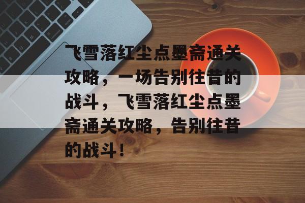 飞雪落红尘点墨斋通关攻略,一场告别往昔的战斗,飞雪落红尘点墨斋通关攻略,告别往昔的战斗! 飞雪落红尘点墨斋通关攻略,一场告别往昔的战斗,飞雪落红尘点墨斋通关攻略,告别往昔的战斗!
