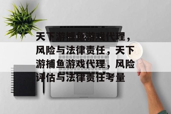 天下游捕鱼游戏代理,风险与法律责任,天下游捕鱼游戏代理,风险评估与法律责任考量 天下游捕鱼游戏代理,风险与法律责任,天下游捕鱼游戏代理,风险评估与法律责任考量