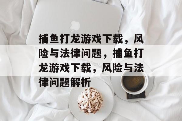 捕鱼打龙游戏下载,风险与法律问题,捕鱼打龙游戏下载,风险与法律问题解析 捕鱼打龙游戏下载,风险与法律问题,捕鱼打龙游戏下载,风险与法律问题解析