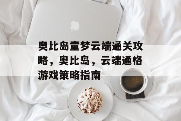 奥比岛童梦云端通关攻略,奥比岛,云端通格游戏策略指南 奥比岛童梦云端通关攻略,奥比岛,云端通格游戏策略指南