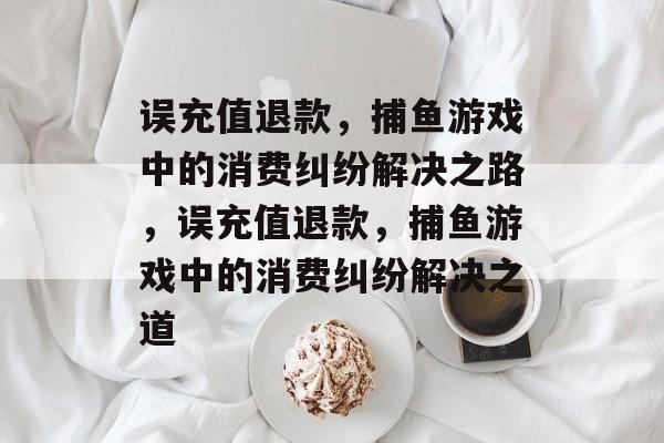 误充值退款，捕鱼游戏中的消费纠纷解决之路，误充值退款，捕鱼游戏中的消费纠纷解决之道