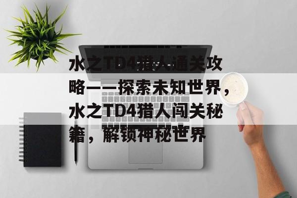 水之TD4猎人通关攻略——探索未知世界，水之TD4猎人闯关秘籍，解锁神秘世界