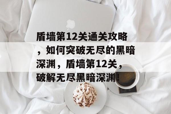 盾墙第12关通关攻略，如何突破无尽的黑暗深渊，盾墙第12关，破解无尽黑暗深渊！