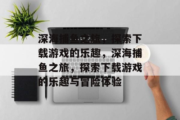 深海捕鱼之旅，探索下载游戏的乐趣，深海捕鱼之旅，探索下载游戏的乐趣与冒险体验