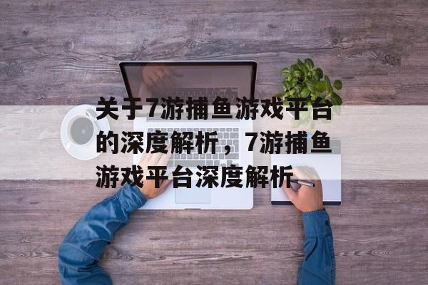 关于7游捕鱼游戏平台的深度解析,7游捕鱼游戏平台深度解析 关于7游捕鱼游戏平台的深度解析,7游捕鱼游戏平台深度解析